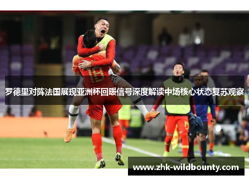 罗德里对阵法国展现亚洲杯回暖信号深度解读中场核心状态复苏观察